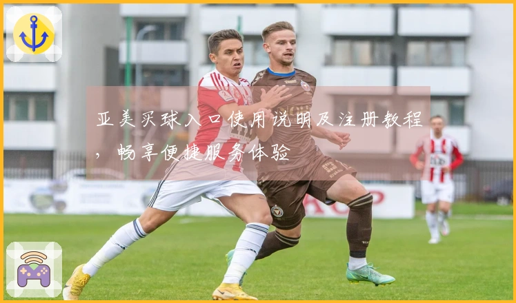 亚美买球入口使用说明及注册教程，畅享便捷服务体验